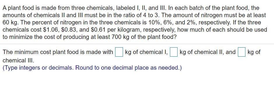 A plant food is made from three chemicals, labeled I, II, and III. In each batch of the plant food, the
amounts of chemicals II and III must be in the ratio of 4 to 3. The amount of nitrogen must be at least
60 kg. The percent of nitrogen in the three chemicals is 10%, 6%, and 2%, respectively. If the three
chemicals cost $1.06, $0.83, and $0.61 per kilogram, respectively, how much of each should be used
to minimize the cost of producing at least 700 kg of the plant food?
The minimum cost plant food is made with kg of chemical I, kg of chemical II, and
kg of
chemical III.
(Type integers or decimals. Round to one decimal place as needed.)
