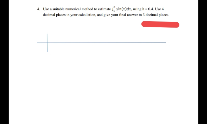 4. Use a suitable numerical method to estimate f,' xln(x)dx, using h = 0.4. Use 4
decimal places in your calculation, and give your final answer to 3 decimal places.
