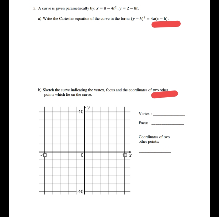 3. A curve is given parametrically by: x = 8 – 4t2 , y = 2 – 8t.
a) Write the Cartesian equation of the curve in the form: (y – k)? = 4a(x – h).
b) Sketch the curve indicating the vertex, focus and the coordinates of two other
points which lie on the curve.
1아
Vertex :
Focus :
Coordinates of two
other points:
- 10
10 x
--10
