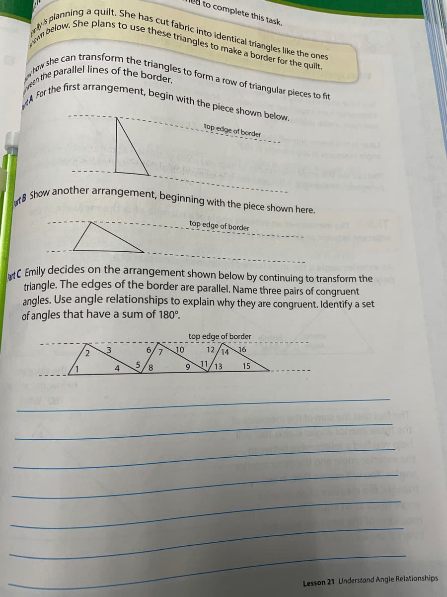 srown below. She plans to use these triangles to make a border for the quilt.
enily is planning a quilt. She has cut fabric into identical triangles like the ones
y she can transform the triangles to form a row of triangular pieces to fit
art B Show another arrangement, beginning with the piece shown here.
prtA For the first arrangement, begin with the piece shown below.
to complete this task.
Awhow
top edge of border
top edge of border
C Emily decides on the arrangement shown below by continuing to transform the
triangle. The edges of the border are parallel. Name three pairs of congruent
angles. Use angle relationships to explain why they are congruent. Identify a set
of angles that have a sum of 180°.
top edge of border
2
6.
10
12
14
16
11
13
15
4
Lesson 21 Understand Angle Relationships
