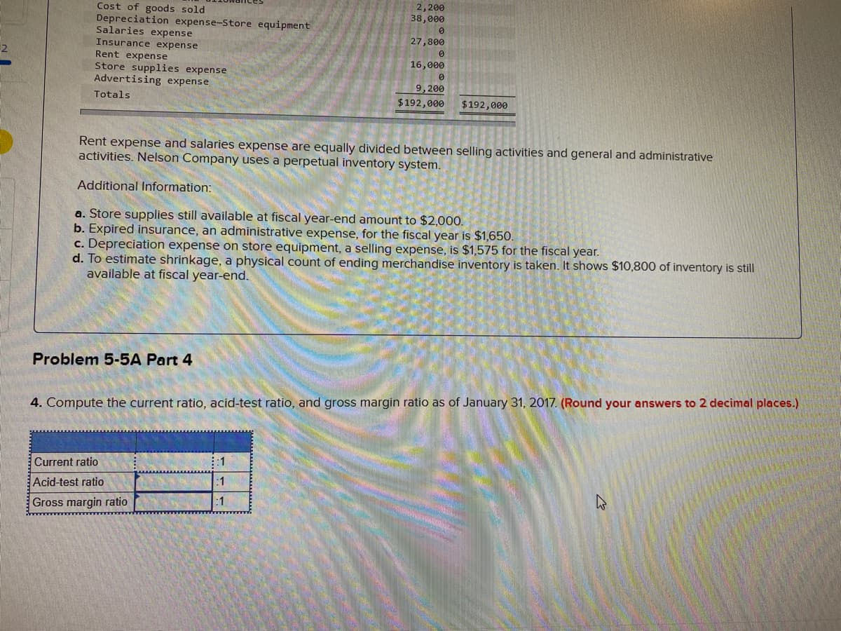 2,200
38,000
Cost of goods sold
Depreciation expense-Store equipment
Salaries expense
27,800
Insurance expense
Rent expense
16,000
Store supplies expense
Advertising expense
9,200
Totals
$192,000
$192,000
Rent expense and salaries expense are equally divided between selling activities and general and administrative
activities. Nelson Company uses a perpetual inventory system.
Additional Information:
a. Store supplies still available at fiscal year-end amount to $2,000.
b. Expired insurance, an administrative expense, for the fiscal year is $1,650.
c. Depreciation expense on store equipment, a selling expense, is $1,575 for the fiscal year.
d. To estimate shrinkage, a physical count of ending merchandise inventory is taken. It shows $10,800 of inventory is still
available at fiscal year-end.
Problem 5-5A Part 4
4. Compute the current ratio, acid-test ratio, and gross margin ratio as of January 31, 2017. (Round your answers to 2 decimal places.)
Current ratio
:1
Acid-test ratio
:1
:1
Gross margin ratio
