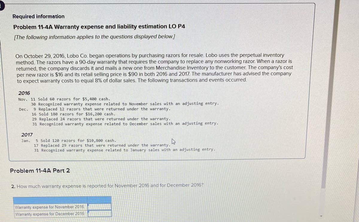 Required information
Problem 11-4A Warranty expense and liability estimation LO P4
[The following information applies to the questions displayed below.]
On October 29, 2016, Lobo Co. began operations by purchasing razors for resale. Lobo uses the perpetual inventory
method. The razors have a 90-day warranty that requires the company to replace any nonworking razor. When a razor is
returned, the company discards it and mails a new one from Merchandise Inventory to the customer. The company's cost
per new razor is $16 and its retail selling price is $90 in both 2016 and 2017. The manufacturer has advised the company
to expect warranty costs to equal 8% of dollar sales. The following transactions and events occurred.
2016
Nov. 11 Sold 60 razors for $5,400 cash.
30 Recognized warranty expense related to November sales with an adjusting entry.
9 Replaced 12 razors that were returned under the warranty.
16 Sold 180 razors for $16, 200 cash.
29 Replaced 24 razors that were returned under the warranty.
31 Recognized warranty expense related to December sales with an adjusting entry.
Dec.
2017
Jan. 5 Sold 120 razors for $10,800 cash.
17 Replaced 29 razors that were returned under the warranty.
31 Recognized warranty expense related to January sales with an adjusting entry.
Problem 11-4A Part 2
2. How much warranty expense is reported for November 2016 and for December 2016?
Warranty expense for November 2016
Warranty expense for December 2016
