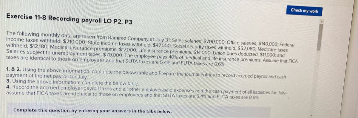 Check my work
Exercise 11-8 Recording payroll LO P2, P3
The following monthly data are taken from Ramirez Company at July 31 Sales salaries, $700,000: Office salaries, $140,000; Federal
income taxes withheld, $210,000, State income taxes withheld, $47000; Social security taxes withheld, $52,080; Medicare taxes
withheld, $12,180; Medical insurance premiums. $17,000; Life insurance premiums, $14,000; Union dues deducted, $11,000; and
Salaries subject to unemployment taxes, $70,000. The employee pays 40% of medical and life insurance premiums. Assume that FICA
taxes are identical to those on employees and that SUTA taxes are 5.4% and FUTA taxes are 0.6%.
1. & 2. Using the above information, complete the below table and Prepare the journal entries to record accrued payroll and cash
payment of the net payroll for July.
3. Using the above information, complete the below table.
4. Record the accrued employer payroll taxes and all other employer-paid expenses and the cash payment of all lilabilities for July-
assume that FICA taxes are identical to those on employees and that SUTA taxes are 5.4% and FUTA taxes are 0.6%
Complete this question by entering your answers in the tabs below.
