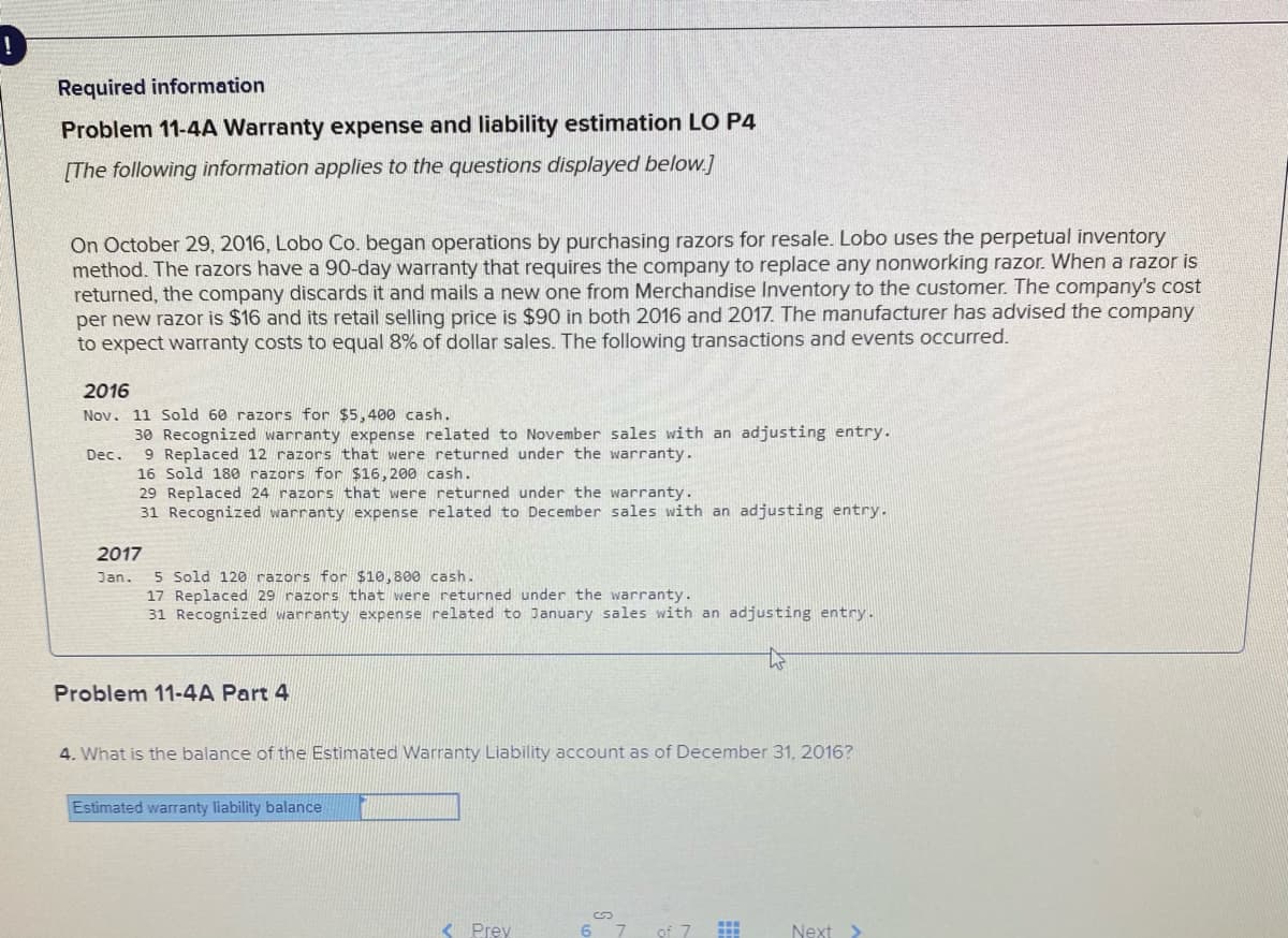 Required information
Problem 11-4A Warranty expense and liability estimation LO P4
[The following information applies to the questions displayed below.]
On October 29, 2016, Lobo Co. began operations by purchasing razors for resale. Lobo uses the perpetual inventory
method. The razors have a 90-day warranty that requires the company to replace any nonworking razor. When a razor is
returned, the company discards it and mails a new one from Merchandise Inventory to the customer. The company's cost
per new razor is $16 and its retail selling price is $90 in both 2016 and 2017. The manufacturer has advised the company
to expect warranty costs to equal 8% of dollar sales. The following transactions and events occurred.
2016
Nov. 11 Sold 60 razors for $5,400 cash.
30 Recognized warranty expense related to November sales with an adjusting entry.
9 Replaced 12 razors that were returned under the warranty.
16 Sold 180 razors for $16, 200 cash.
29 Replaced 24 razors that were returned under the warranty.
31 Recognized warranty expense related to December sales with an adjusting entry.
Dec.
2017
5 Sold 120 razors for $10,800 cash.
17 Replaced 29 razors that were returned under the warranty.
31 Recognized warranty expense related to January sales with an adjusting entry.
Jan.
Problem 11-4A Part 4
4. What is the balance of the Estimated Warranty Liability account as of December 31, 2016?
Estimated warranty liability balance
< Prey
of 7
Next >
