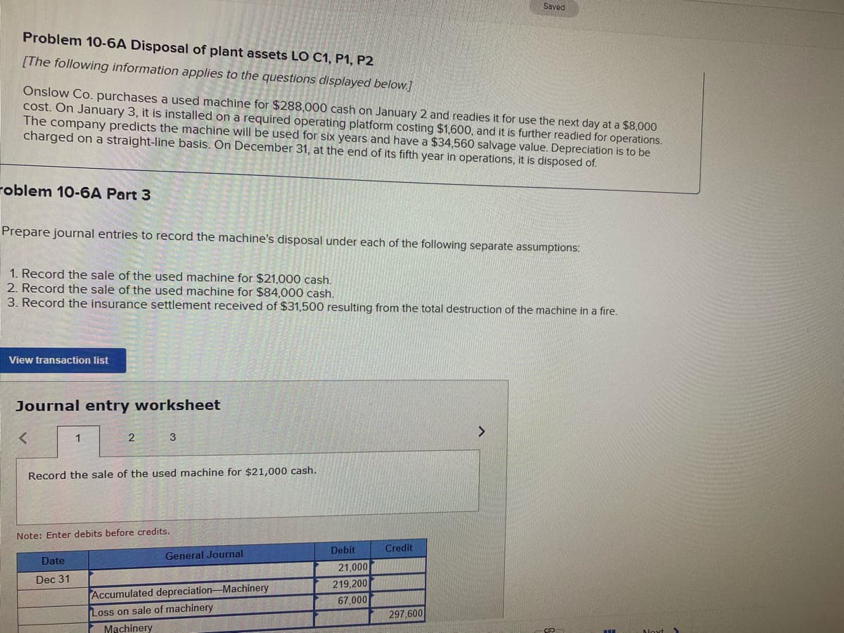 Saved
Problem 10-6A Disposal of plant assets LO C1, P1, P2
[The following information applies to the questions displayed below.]
Onslow Co. purchases a used machine for $288,000 cash on January 2 and readies it for use the next day at a $8,000
cost. On January 3, it is installed on a required operating platform costing $1,600, and it is further readied for operations.
The company predicts the machine will be used for six years and have a $34,560 salvage value. Depreciation is to be
charged on a straight-line basis. On December 31, at the end of its fifth year in operations, it is disposed of.
roblem 10-6A Part 3
Prepare journal entries to record the machine's disposal under each of the following separate assumptions:
1. Record the sale of the used machine for $21,000 cash.
2. Record the sale of the used machine for $84,000 cash.
3. Record the insurance settlement received of $31,500 resulting from the total destruction of the machine in a fire.
View transaction list
Journal entry worksheet
<>
2
3
Record the sale of the used machine for $21,000 cash.
Note: Enter debits before credits.
Debit
Credit
General Journal
Date
21,000
Dec 31
219,200
67,000
Accumulated depreciation-Machinery
Loss on sale of machinery
Machinery
297,600
