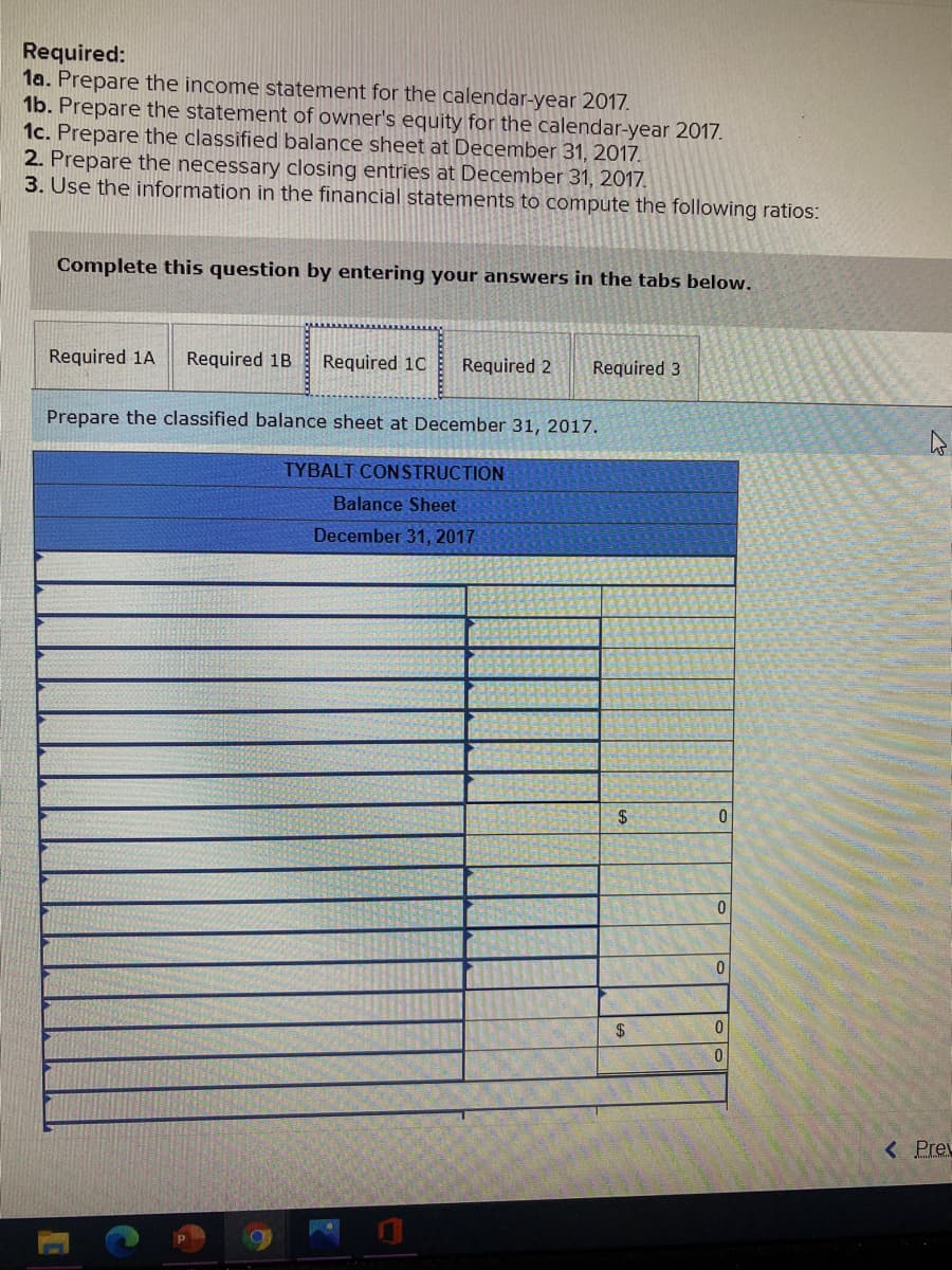 Required:
1a. Prepare the income statement for the calendar-year 2017.
1b. Prepare the statement of owner's equity for the calendar-year 2017.
1c. Prepare the classified balance sheet at December 31, 2017.
2. Prepare the necessary closing entries at December 31, 2017.
3. Use the information in the financial statements to compute the following ratios:
Complete this question by entering your answers in the tabs below.
Required 1A
Required 1B
Required 1C
Required 2
Required 3
Prepare the classified balance sheet at December 31, 2017.
TYBALT CONSTRUCTION
Balance Sheet
December 31, 2017
$
$
< Preu
