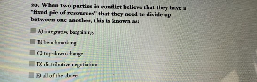 20. When two parties in conflict believe that they have a
"fixed pie of resources" that they need to divide
between one another, this is known as:
up
A) integrative bargaining.
B) benchmarking.
C) top-down change.
D) distributive negotiation.
E) all of the above.
