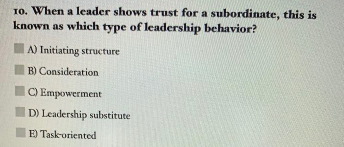 10. When a leader shows trust for a subordinate, this is
known as which type of leadership behavior?
A) Initiating structure
B) Consideration
C) Empowerment
D) Leadership substitute
E) Task-oriented
