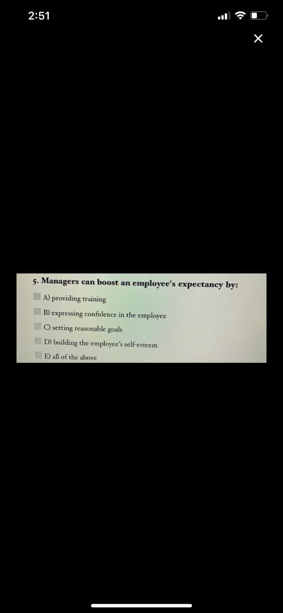 2:51
5. Managers can boost an employee's expectancy by:
A) providing training
B) expressing confidence in the employee
C) setting reasonable goals
D) building the employee's self-esteem
E) all of the above
