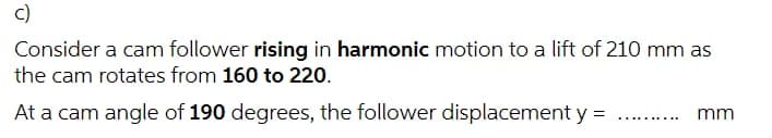 c)
Consider a cam follower rising in harmonic motion to a lift of 210 mm as
the cam rotates from 160 to 220.
At a cam angle of 190 degrees, the follower displacement y = .. .
mm
..... ...
