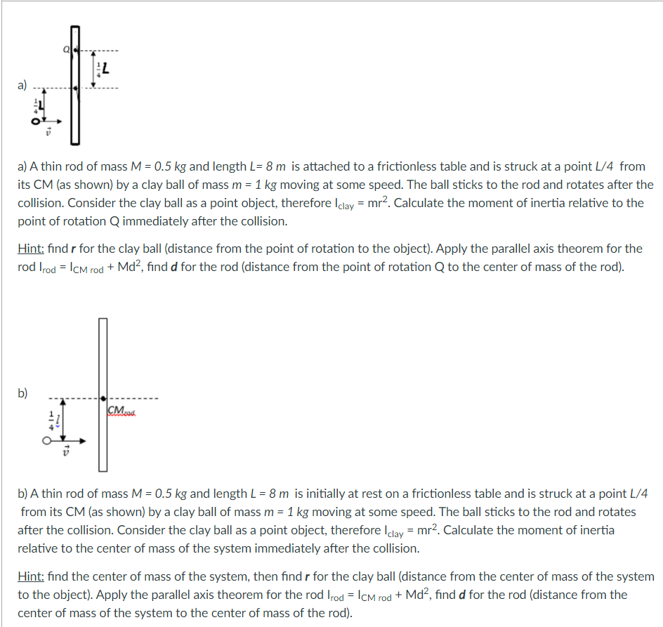 a)
a) A thin rod of mass M = 0.5 kg and length L= 8 m is attached to a frictionless table and is struck at a point L/4 from
its CM (as shown) by a clay ball of mass m = 1 kg moving at some speed. The ball sticks to the rod and rotates after the
collision. Consider the clay ball as a point object, therefore Iday = mr?. Calculate the moment of inertia relative to the
point of rotation Q immediately after the collision.
Hint: find r for the clay ball (distance from the point of rotation to the object). Apply the parallel axis theorem for the
rod Irod = ICM rod + Md?, find d for the rod (distance from the point of rotation Q to the center of mass of the rod).
b)
CMod.
b) A thin rod of mass M = 0.5 kg and length L = 8 m is initially at rest on a frictionless table and is struck at a point L/4
from its CM (as shown) by a clay ball of mass m = 1 kg moving at some speed. The ball sticks to the rod and rotates
after the collision. Consider the clay ball as a point object, therefore Iclay = mr2. Calculate the moment of inertia
relative to the center of mass of the system immediately after the collision.
Hint: find the center of mass of the system, then find r for the clay ball (distance from the center of mass of the system
to the object). Apply the parallel axis theorem for the rod Irod = ICM rod + Md², find d for the rod (distance from the
center of mass of the system to the center of mass of the rod).
