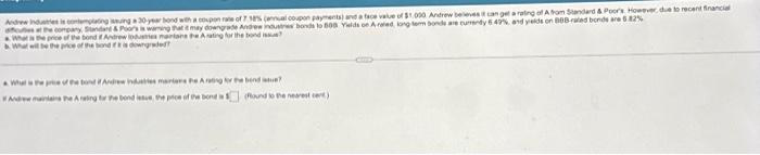 Andrew Industries is contemplating issuing a 30-year bond with a coupon rate of 7 18% (annual coupon payments) and a face value of $1,000 Andrew believes it can get a rating of A from Standard & Poor's However, due to recent financial
cues at the company, Standard & Poor's is waning that it may downgrade Andrew industres bonds to 608 Yields on Araled, kong tem bonds are currendy 6 49% and yelds on BBB-rated bonds are 5.82%
Wha
What will be the price of the bond
e price of the bond Andrew lodusies martans the Arating for the bond
downgrade
What is the price of the bond if Andrew induties mariens Pe Arating for the bend
Andre main the Araling for the bond issue, the price of the bond is
found to the nearest cent)