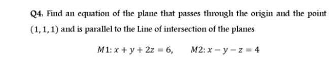 Q4. Find an equation of the plane that passes through the origin and the point
(1,1,1) and is parallel to the Line of intersection of the planes
M1: x + y+ 2z = 6,
M2: x - y -z = 4
