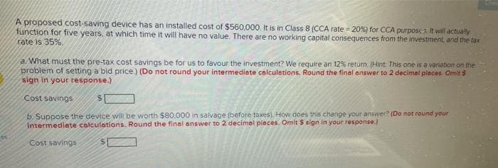 A proposed cost-saving device has an installed cost of $560,000. It is in Class 8 (CCA rate = 20%) for CCA purposes It will actually
function for five years, at which time it will have no value. There are no working capital consequences from the investment, and the tax
rate is 35%.
a What must the pre-tax cost savings be for us to favour the investment? We require an 12% return. (Hint This one is a variation on the
problem of setting a bid price.) (Do not round your intermediate calculations. Round the final answer to 2 decimal pleces. Omit S
sign in your response.)
Cost savings
b. Suppose the device will be worth $80.000 in salvage (before taxes). How does this change your answer? (Do not round your
intermediate calculations. Round the final answer to 2 decimal pieces. Omit S sign in your response.)
Cost savings

