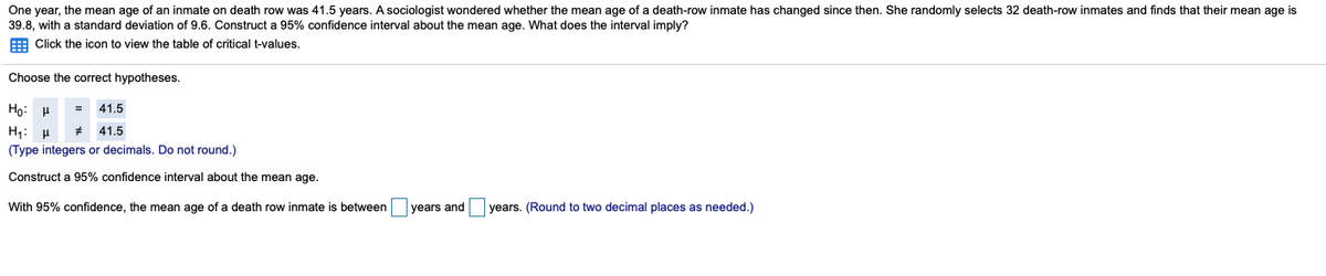 One year, the mean age of an inmate on death row was 41.5 years. A sociologist wondered whether the mean age of a death-row inmate has changed since then. She randomly selects 32 death-row inmates and finds that their mean age is
39.8, with a standard deviation of 9.6. Construct a 95% confidence interval about the mean age. What does the interval imply?
E Click the icon to view the table of critical t-values.
Choose the correct hypotheses.
Ho: H
= 41.5
H;:
41.5
(Type integers or decimals. Do not round.)
Construct a 95% confidence interval about the mean age.
With 95% confidence, the mean age of a death row inmate is between
years and
years. (Round to two decimal places as needed.)
