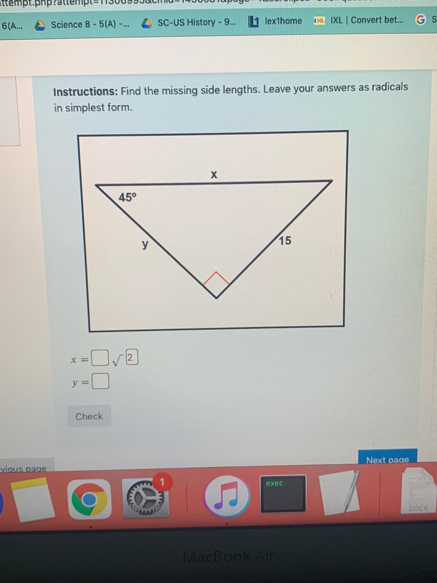 ttempt.php?a
Science 8 - 5(A) -...
SC-US History - 9...
lexthome
Da IXL | Convert bet...
6(A..
Instructions: Find the missing side lengths. Leave your answers as radicals
in simplest form.
45°
15
y
X =
y =
Check
Next page
vious page
exec
DOCX
MacBook Air
