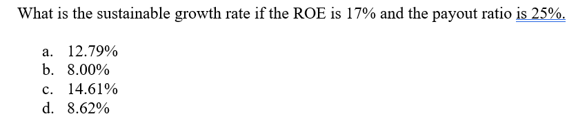 What is the sustainable growth rate if the ROE is 17% and the payout ratio is 25%.
а. 12.79%
b. 8.00%
с. 14.61%
d. 8.62%
