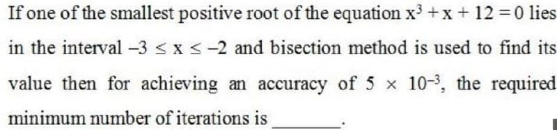 If one of the smallest positive root of the equation x³ +x +12 0 lies
in the interval -3 < x <-2 and bisection method is used to find its
value then for achieving an accuracy of 5 x 10-3, the required
minimum number of iterations is
