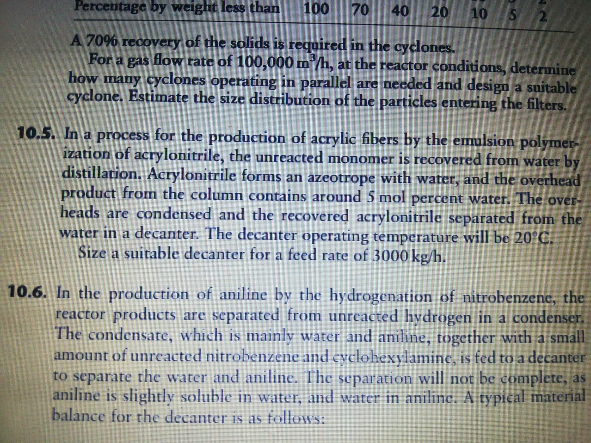 Percentage by weight less than
100
70
40
20
10
A 70% recovery of the solids is required in the cyclones.
For a gas flow rate of 100,000 m'/h, at the reactor conditions, determine
how many cyclones operating in parallel are needed and design a suitable
cyclone. Estimate the size distribution of the particles entering the filters.
10.5. In a process for the production of acrylic fibers by the emulsion polymer-
ization of acrylonitrile, the unreacted monomer is recovered from water by
distillation. Acrylonitrile forms an azeotrope with water, and the overhead
product from the column contains around 5 mol percent water. The over-
heads are condensed and the recovered acrylonitrile separated from the
water in a decanter. The decanter operating temperature will be 20°C.
Size a suitable decanter for a feed rate of 3000 kg/h.
10.6. In the production of aniline by the hydrogenation of nitrobenzene, the
reactor products are separated from unreacted hydrogen in a condenser.
The condensate, which is mainly water and aniline, together with a small
amount of unreacted nitrobenzene and cyclohexylamine, is fed to a decanter
to separate the water and aniline. The separation will not be complete, as
aniline is slightly soluble in water, and water in aniline. A typical material
balance for the decanter is as follows:
