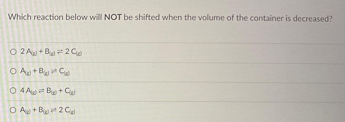 Which reaction below will NOT be shifted when the volume of the container is decreased?
O 2 A(g) +B(g) 2 C(g)
O A(g) + B(g) = C(g)
O 4 A(g) B(g) + C(g)
O A(g) + B(g) = 2 C(g)