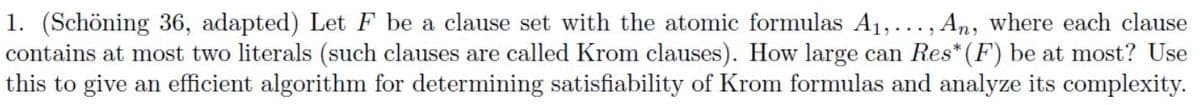 1. (Schöning 36, adapted) Let F be a clause set with the atomic formulas A₁,..., An, where each clause
contains at most two literals (such clauses are called Krom clauses). How large can Res* (F) be at most? Use
this to give an efficient algorithm for determining satisfiability of Krom formulas and analyze its complexity.