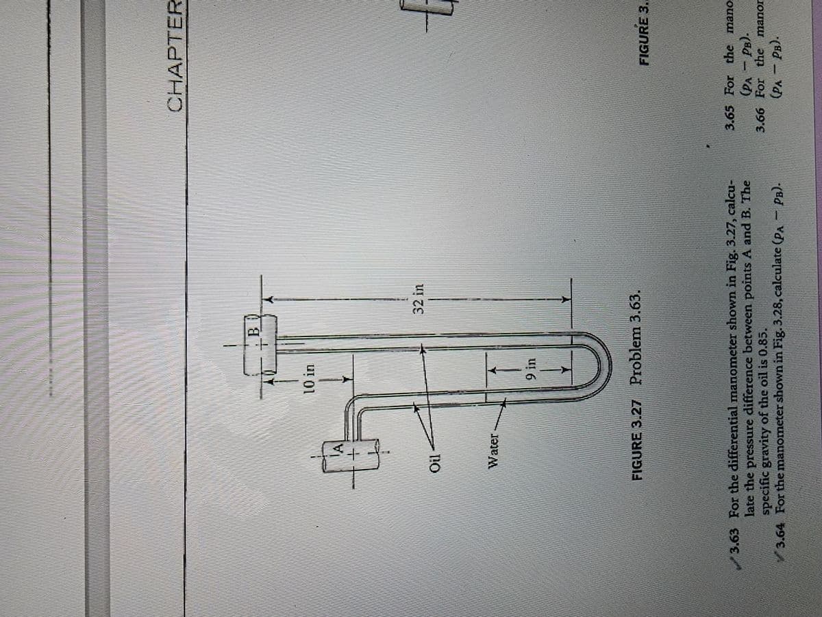 +
Oil -
Water
1
10 in
9 in
B
32 in
FIGURE 3.27 Problem 3.63.
3.63 For the differential manometer shown in Fig. 3.27, calcu-
late the pressure difference between points A and B. The
specific gravity of the oil is 0.85.
3.64 For the manometer shown in Fig. 3.28, calculate (PA - PB).
CHAPTER
t
FIGURE 3..
3.65 For the mano.
(PA PB).
3.66 For the manor
(PA - PB).