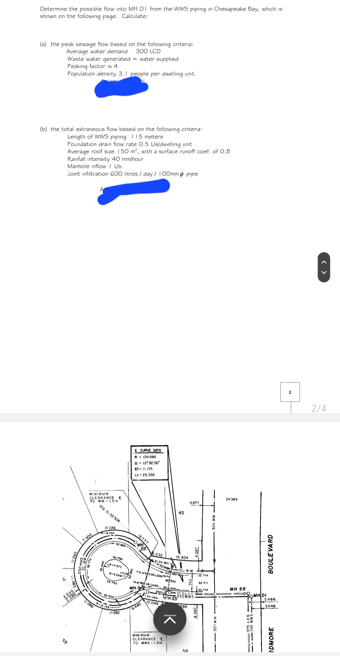 39
286
7.900
Determine the possible flow into MH DI from the WWS piping in Chesapeake Bay, which is
shown on the following page. Calculate:
(a) the peak sewage flow based on the following criteria:
Average water demand 300 LCD
Waste water generated = water supplied
Peaking factor is 4
Population density 3.1 people per dwelling unit.
(b) the total extraneous flow based on the following criteria:
Length of WWS piping 115 meters
Foundation drain flow rate 0.5 L/s/dwelling unit
Average roof size 150 m², with a surface runoff coef. of 0.8
Rainfall intensity 40 mm/hour
Manhole inflow | L/s.
Joint infiltration 600 litres/day/ 100mm pipe
A
MINIMUM
CLEARANCE R
TO WM 1.5 m
CURVE DATA
R = 106.680
A 12° 32'00"
ST-11.715
Lc 23.336
45
4.877
STA. O 33.528
13.036
R-16.764
32-750
SR=4-572
R-3-048-
32-750
32-600-
3-777
MH
D3
6-032
24-384
-50w
70 of 250 CB LEADS
15-304
4.267
150 W. M.
32-420-
32520
10 of 300 CB LEAD 32.420-
MH.D2
24-384
MH.S5
32.754
32.954
11-086
12.192
11-582
6-440
10-049
286
ㅈ
MINIMUM
CLEARANCE R
TO WWS 1.5m
36
24.384
BOULEVARD
32,754
MH S6
MH DI
5.486
250 1
SS
3.048
375 LDS
RDMORE
2
2/4
< >
