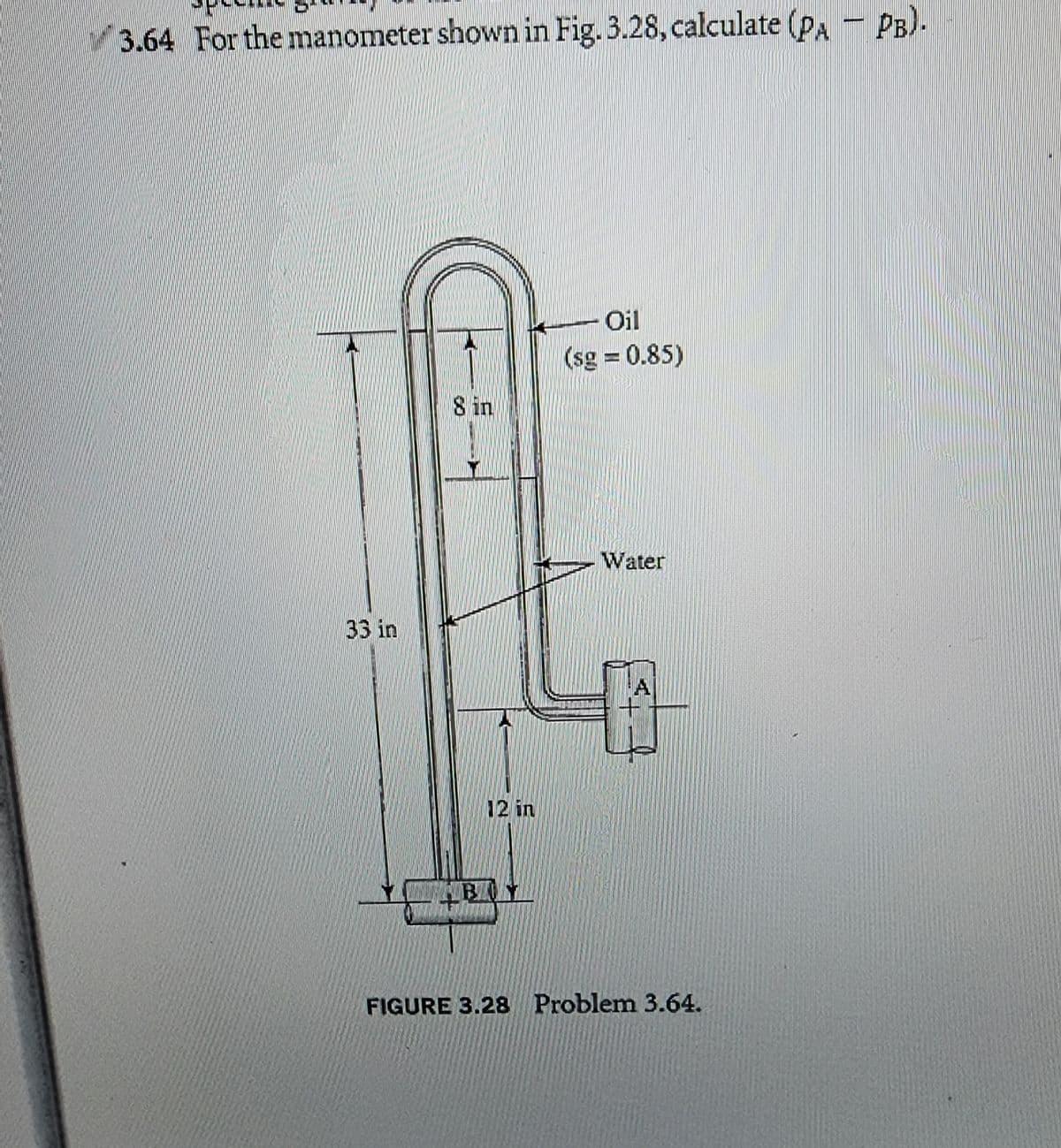 3.64 For the manometer shown in Fig. 3.28, calculate (PA PB)-
33 in
8 in
12 in
Oil
(sg = 0.85)
Water
A
FIGURE 3.28 Problem 3.64.