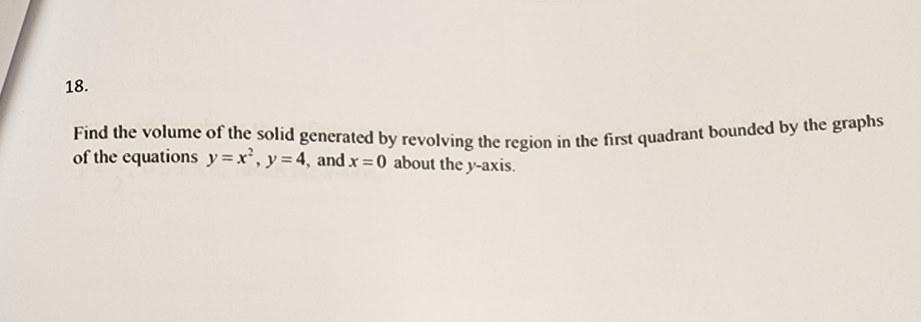 18.
Find the volume of the solid generated by revolving the region in the first quadrant bounded by the graphs
of the equations y=x², y = 4, and x = 0 about the y-axis.