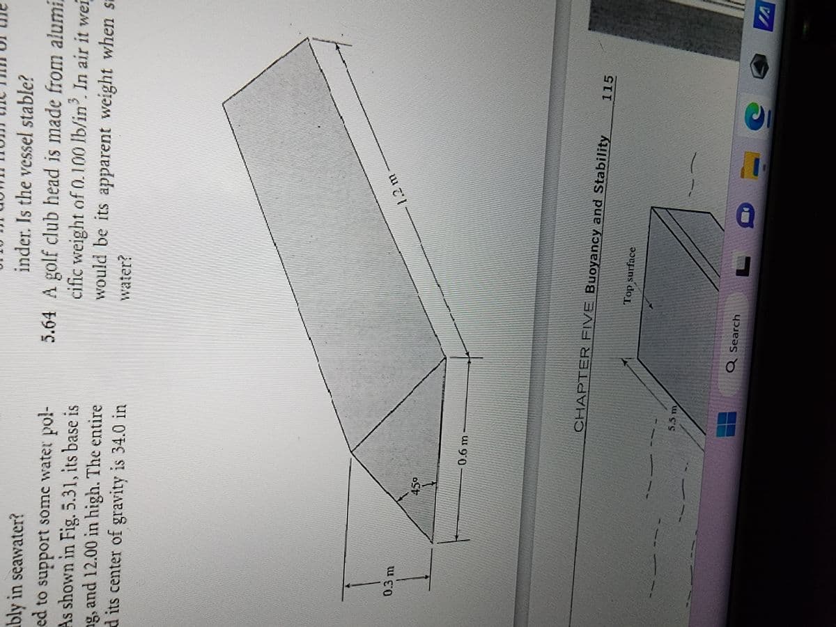 bly in seawater?
ed to support some water pol-
As shown in Fig. 5.31, its base is
ng, and 12.00 in high. The entire
d its center of gravity is 34.0 in
0.3 m
45⁰
0.6 m
inder. Is the vessel stable?
5.64 A golf club head is made from alumi
cific weight of 0.100 lb/in³. In air it wei
would be its apparent weight when st
water?
5.5 m
CHAPTER FIVE Buoyancy and Stability
Q Search
1.2 m
Top surface
C
E
115
IA