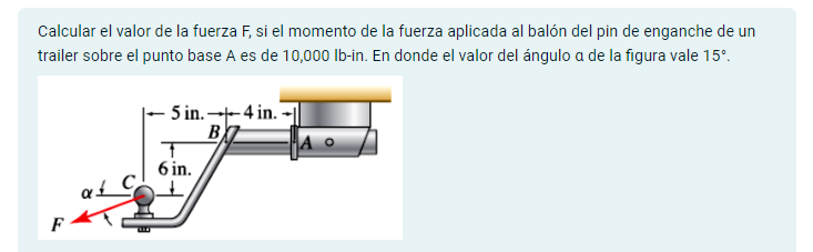 Calcular el valor de la fuerza F, si el momento de la fuerza aplicada al balón del pin de enganche de un
trailer sobre el punto base A es de 10,000 lb-in. En donde el valor del ángulo a de la figura vale 15°.
F
αξ
5 in. 4 in.
B
T
6 in.