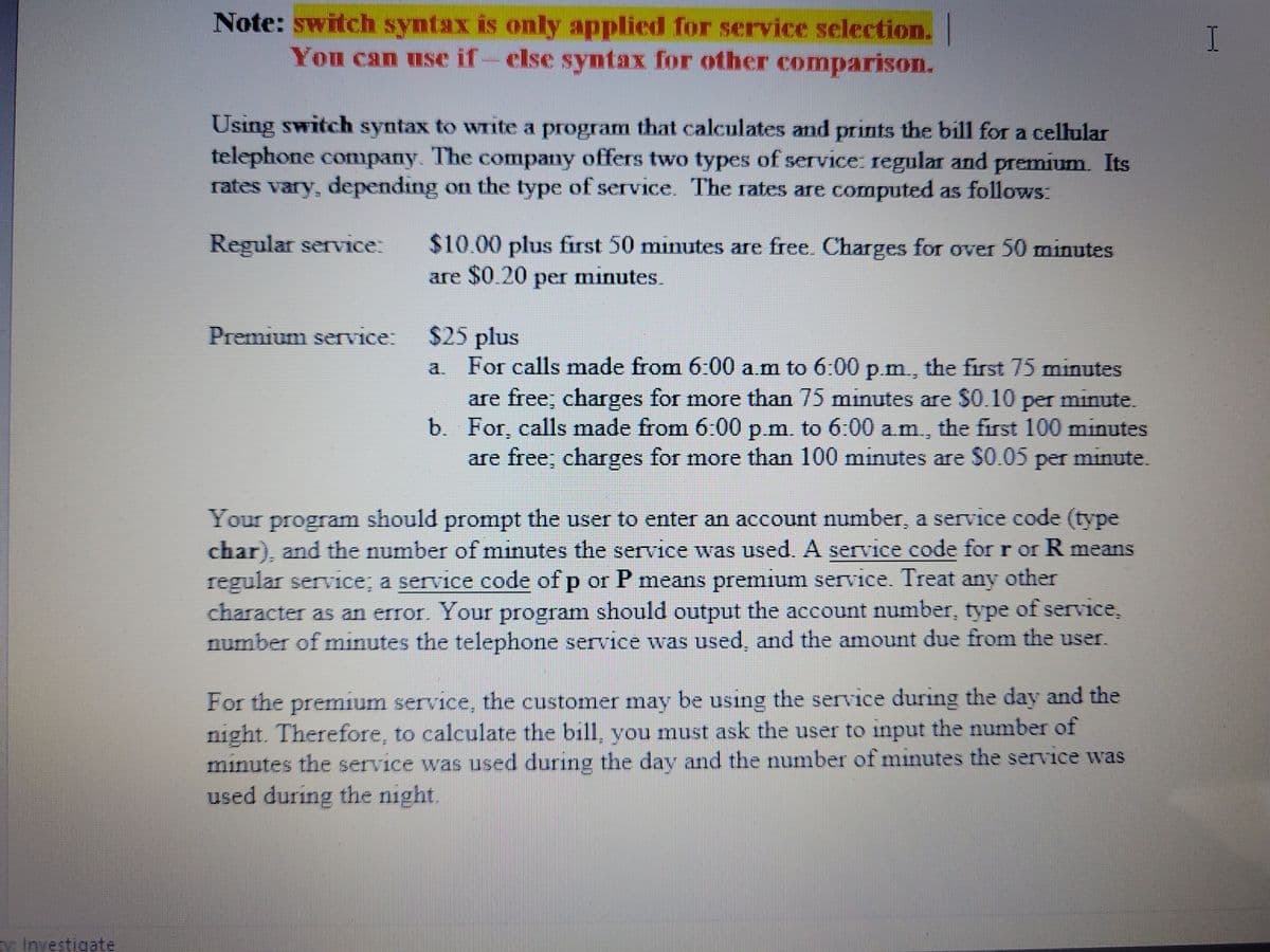 Note: switch syntax is only applied for service selection.
You can use if-else syntax for other comparison.
Using switch syntax to write a program that calculates and prints the bill for a cellular
telephone company. The company offers two types of service: regular and premium. Its
rates vary, depending on the type of service. The rates are computed as follows.
$10.00 plus first 50 minutes are free. Charges for over 50 minutes
are $0.20 per minutes.
Regular service:
Premium service:
$25 plus
For calls made from 6:00 a.m to 6:00 p.m, the first 75 minutes
a.
are free; charges for more than 75 minutes are $0.10 per minute.
b. For, calls made from 6:00 p.m. to 6:00 a.m., the first 100 minutes
are free; charges for more than 100 minutes are $0.05 per minute.
Your program should prompt the user to enter an account number, a service code (type
char), and the number of minutes the service was used. A service code for r or R means
regular serv1ce; a service code of p or P means premium service. Treat any other
character as an error. Your program should output the account number, type of service,
number of minutes the telephone service was used, and the amount due from the user.
For the premium service, the customer may be using the service during the day and the
night. Therefore, to calculate the bill, you must ask the user to input the number of
minutes the service was used during the day and the number of minutes the service was
used during the night.
ty Investigate
