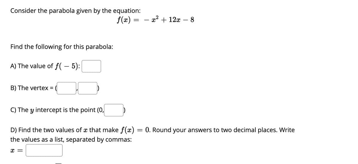 ### Parabola and Quadratic Functions

Consider the parabola given by the equation:

\[ f(x) = -x^2 + 12x - 8 \]

Find the following for this parabola:

**A) The value of \( f(-5) \):**
\[ f(-5) = \_\_\_\_ \]

**B) The vertex:**
\[ \text{The vertex = } (\_\_\_, \_\_\_) \]

**C) The \( y \)-intercept:**
\[ \text{The } y\text{ intercept is the point } (0, \_\_\_) \]

**D) Find the two values of \( x \) that make \( f(x) = 0 \). Round your answers to two decimal places. Write the values as a list, separated by commas:**
\[ x = \_\_\_\_ \]