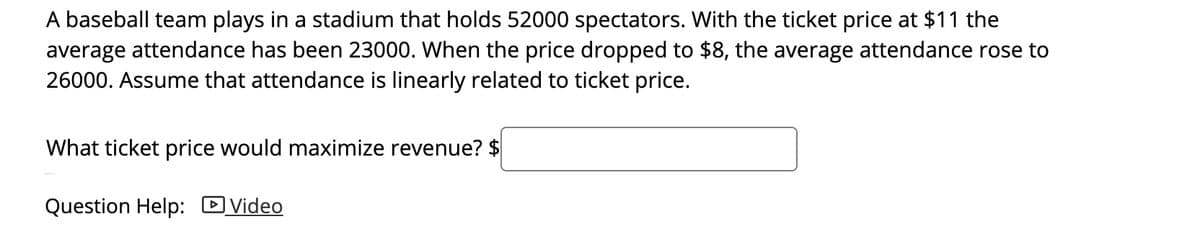 **Maximizing Revenue for a Baseball Game**

A baseball team plays in a stadium that holds 52,000 spectators. Historically, the average attendance has been 23,000 when the ticket price is set at $11. When the ticket price is reduced to $8, the average attendance increases to 26,000. Assume that attendance is linearly related to ticket price.

**Objective:** Determine the ticket price that would maximize the revenue.

**Question:** What ticket price would maximize revenue? 
**Answer:** $ ___

---

For further assistance, you can watch this [**helpful video**](#) related to maximizing revenue with linear relationships.

---

**Explanation for Graph/Diagram:**
While there is no graph or diagram provided in this example, one could visualize the relationship between ticket price and attendance using a line graph. The X-axis would represent the ticket price, while the Y-axis would represent the average attendance. By plotting the points (11, 23,000) and (8, 26,000), one could draw a line to represent the linear relationship and use it to find the optimal ticket price for maximum revenue.