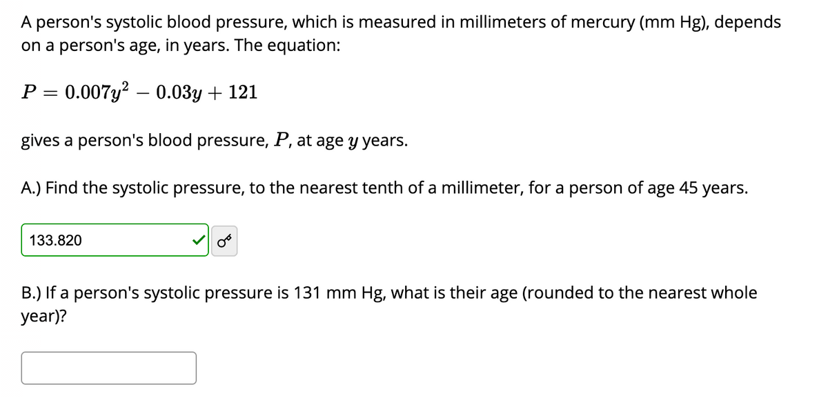 A person's systolic blood pressure, which is measured in millimeters of mercury (mm Hg), depends
on a person's age, in years. The equation:
P:
0.007y? – 0.03y + 121
gives a person's blood pressure, P, at age y years.
A.) Find the systolic pressure, to the nearest tenth of a millimeter, for a person of age 45 years.
133.820
B.) If a person's systolic pressure is 131 mm Hg, what is their age (rounded to the nearest whole
year)?
