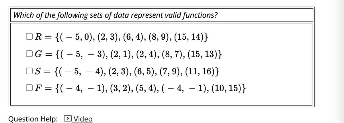 ## Which of the following sets of data represent valid functions?

- [ ] \( R = \{ (-5, 0), (2, 3), (6, 4), (8, 9), (15, 14) \} \)
- [ ] \( G = \{ (-5, -3), (2, 1), (2, 4), (8, 7), (15, 13) \} \)
- [ ] \( S = \{ (-5, -4), (2, 3), (6, 5), (7, 9), (11, 16) \} \)
- [ ] \( F = \{ (-4, -1), (3, 2), (5, 4), (-4, -1), (10, 15) \} \)

[Question Help: 