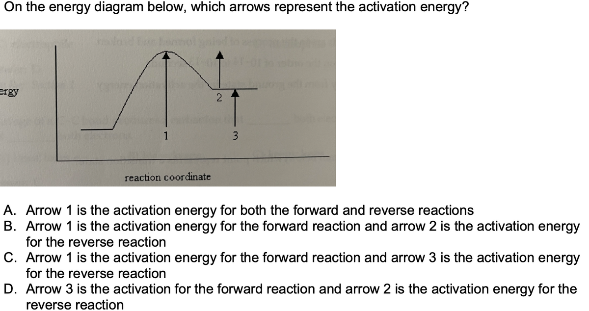 ### Analyzing Activation Energy in Chemical Reactions

**Question:**
On the energy diagram below, which arrows represent the activation energy?

**Diagram Description:**
The energy diagram plots the reaction coordinate (x-axis) against energy (y-axis), illustrating the energy changes during a chemical reaction. It starts with the reactants at a certain energy level, which then rise to a peak (representing the transition state) before descending to the energy level of the products. Three arrows are depicted in the diagram:

- Arrow 1: Extends from the reactants' energy level to the peak of the transition state.
- Arrow 2: Extends from the products' energy level to the peak of the transition state.
- Arrow 3: Extends from the products' energy level to the reactants' energy level.

**Options:**
A. Arrow 1 is the activation energy for both the forward and reverse reactions.
B. Arrow 1 is the activation energy for the forward reaction and arrow 2 is the activation energy for the reverse reaction.
C. Arrow 1 is the activation energy for the forward reaction and arrow 3 is the activation energy for the reverse reaction.
D. Arrow 3 is the activation for the forward reaction and arrow 2 is the activation energy for the reverse reaction.

**Answer:**
**B. Arrow 1 is the activation energy for the forward reaction and arrow 2 is the activation energy for the reverse reaction.**

### Explanation of Terms:

**Activation Energy:**
- The minimum amount of energy required to initiate a chemical reaction.
- For the **forward reaction**, it is the energy needed to go from reactants to the transition state (represented by Arrow 1).
- For the **reverse reaction**, it is the energy needed to go from products to the transition state (represented by Arrow 2).

Understanding these concepts is essential for mastering reaction kinetics and thermodynamics in chemistry.