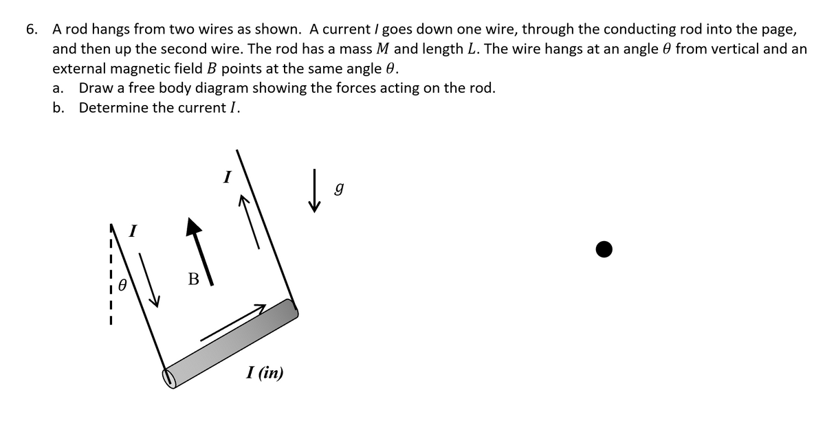 6. A rod hangs from two wires as shown. A current / goes down one wire, through the conducting rod into the page,
and then up the second wire. The rod has a mass M and length L. The wire hangs at an angle 0 from vertical and an
external magnetic field B points at the same angle 0.
Draw a free body diagram showing the forces acting on the rod.
а.
b. Determine the current I.
В
I (in)
