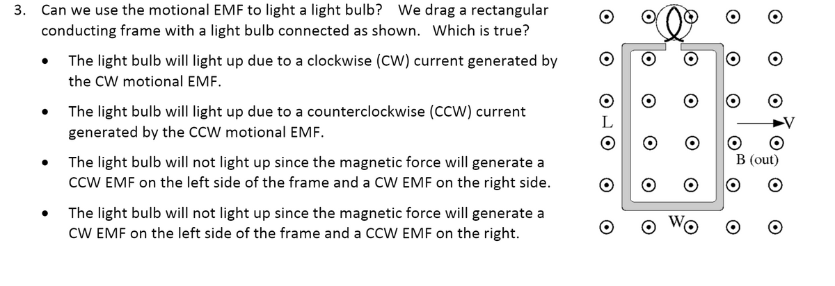 3. Can we use the motional EMF to light a light bulb? We drag a rectangular
conducting frame with a light bulb connected as shown. Which is true?
The light bulb will light up due to a clockwise (CW) current generated by
the CW motional EMF.
The light bulb will light up due to a counterclockwise (CCW) current
generated by the CCW motional EMF.
L
B (out)
The light bulb will not light up since the magnetic force will generate a
CCW EMF on the left side of the frame and a CW EMF on the right side.
The light bulb will not light up since the magnetic force will generate a
CW EMF on the left side of the frame and a CCW EMF on the right.
WG
ㅇ
