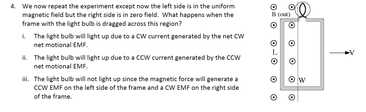 4. We now repeat the experiment except now the left side is in the uniform
magnetic field but the right side is in zero field. What happens when the
frame with the light bulb is dragged across this region?
B (out)
i.
The light bulb will light up due to a CW current generated by the net CW
net motional EMF.
L
ii. The light bulb will light up due to a CCW current generated by the CCW
net motional EMF.
iii. The light bulb will not light up since the magnetic force will generate a
CCW EMF on the left side of the frame and a CW EMF on the right side
O w
W
of the frame.
