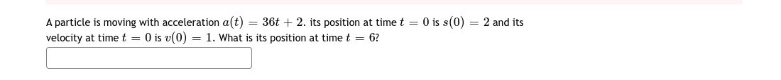 A particle is moving with acceleration a(t) = 36t + 2. its position at time t = 0 is s(0) = 2 and its
velocity at time t = 0 is v(0) = 1. What is its position at time t = 6?
