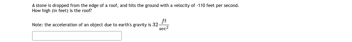 A stone is dropped from the edge of a roof, and hits the ground with a velocity of -110 feet per second.
How high (in feet) is the roof?
ft
Note: the acceleration of an object due to earth's gravity is 32-
seç?
