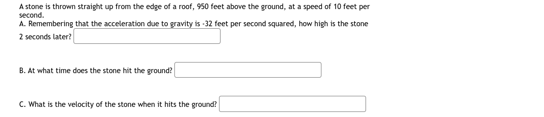 A stone is thrown straight up from the edge of a roof, 950 feet above the ground, at a speed of 10 feet per
second.
A. Remembering that the acceleration due to gravity is -32 feet per second squared, how high is the stone
2 seconds later?
B. At what time does the stone hit the ground?
C. What is the velocity of the stone when it hits the ground?
