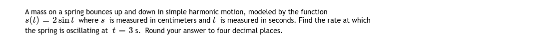 A mass on a spring bounces up and down in simple harmonic motion, modeled by the function
s(t) = 2 sint where s is measured in centimeters and t is measured in seconds. Find the rate at which
the spring is oscillating at t = 3 s. Round your answer to four decimal places.
