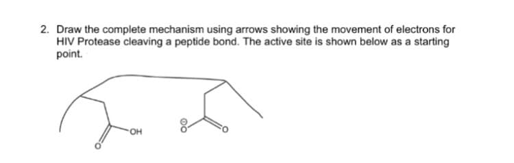 2. Draw the complete mechanism using arrows showing the movement of electrons for
HIV Protease cleaving a peptide bond. The active site is shown below as a starting
point.
OH
