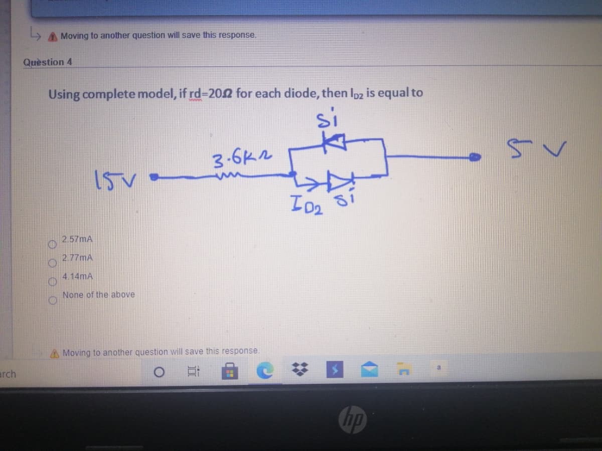 L A Moving to another question will save this response.
Quèstion 4
Using complete model, if rd-20 for each diode, then Ipz is equal to
si
3-6k2
15V
2.57MA
2.77MA
4.14mA
None of the above
A Moving to another question will save this response.
arch
Chp
