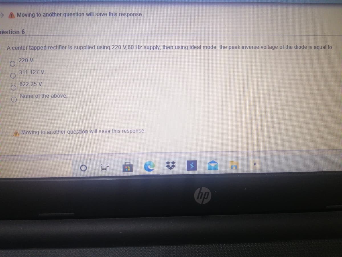 Moving to another question will save this response.
nèstion 6
A center tapped rectifier is supplied using 220 V 60 Hz supply, then using ideal mode, the peak inverse voltage of the diode is equal to
220 V
311.127 V
622.25 V
None of the above.
A Moving
another question will save this response
hp

