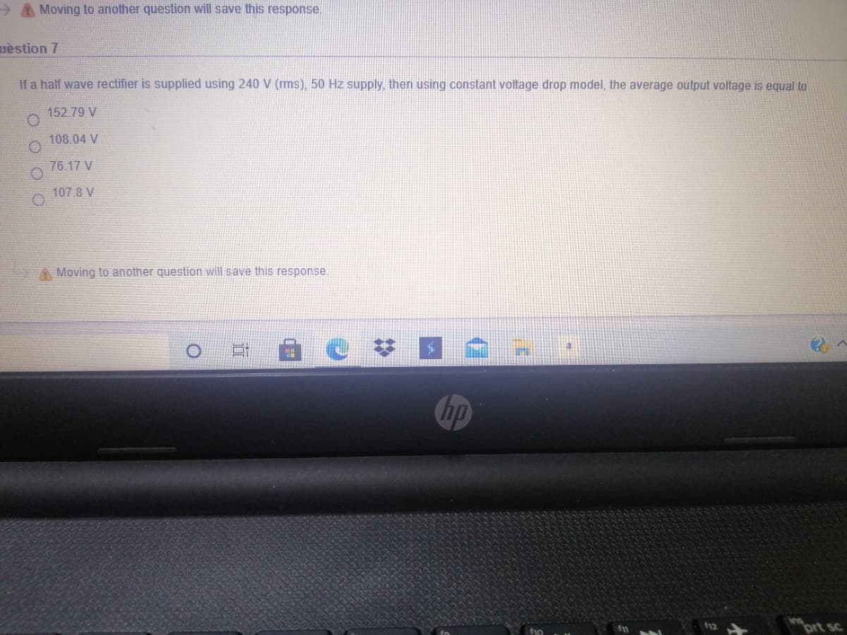 > A Moving to another question will save this response.
uestion 7
If a half wave rectifier is supplied using 240 V (rms), 50 Hz supply, then using constant voltage drop model, the average output voltage is equal to
152.79 V
108.04 V
76.17 V
107.8 V
A Moving to another question will save this response
hp
brt sc
f10

