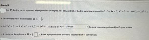 oblem 5.
Let P, be the vector space of all polynomials of degree 2 or less, and let H be the subspace spanned by 2x² - 6x-3, x-2x-1 and 2x-2x +1.
a. The dimension of the subspace His
b. ls (2x² - 6x-3, ²-2x-1,2x-2x² + 1) a basis for P₂? choose
Be sure you can explain and justify your answer.
c. A basis for the subspace His (). Enter a polynomial or a comma separated list of polynomials