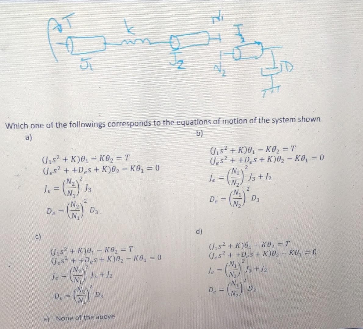 AT
Which one of the followings corresponds to the equations of motion of the system shown
a)
b)
Uis2 + K)0, - K02 = T
Jes2 + +Des + K)02 - KO, = 0
Vis + K)0, - KO, = T
Ues? + +Des + K)02- KO, = 0
2
N
Je = ) I3 +J2
2.
N.
Ja
%3D
Je
!!
2
2
De
D3
De
D3
c)
d)
Uis2 + K)0, - KO, = T
Jes? + +D.s+ K)02 - KO, = 0
Uis2 + K)0, – KO2 = T
Jes + +Des+ K)02 - KO, = 0
21
N.
le = ) a +Ja
Je = ) 13 + 12
N2
N.
De
D3
De =
e) None of the above
